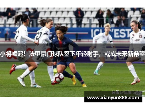 小将崛起！法甲豪门球队签下年轻射手，或成未来新希望