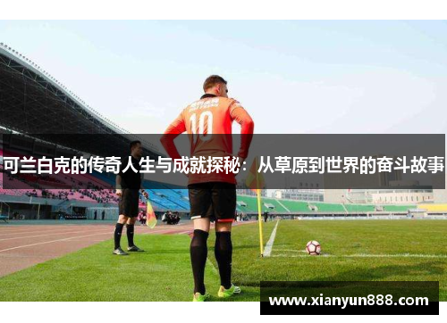 可兰白克的传奇人生与成就探秘：从草原到世界的奋斗故事